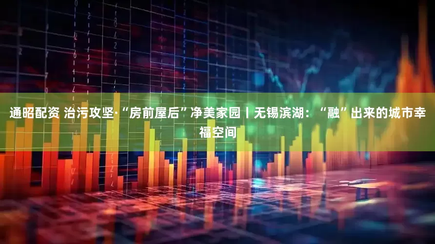 通昭配资 治污攻坚·“房前屋后”净美家园丨无锡滨湖：“融”出来的城市幸福空间