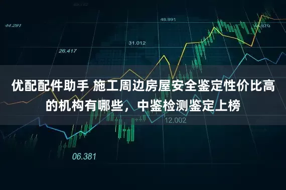 优配配件助手 施工周边房屋安全鉴定性价比高的机构有哪些，中鉴检测鉴定上榜