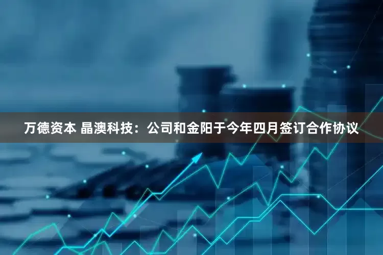 万德资本 晶澳科技：公司和金阳于今年四月签订合作协议