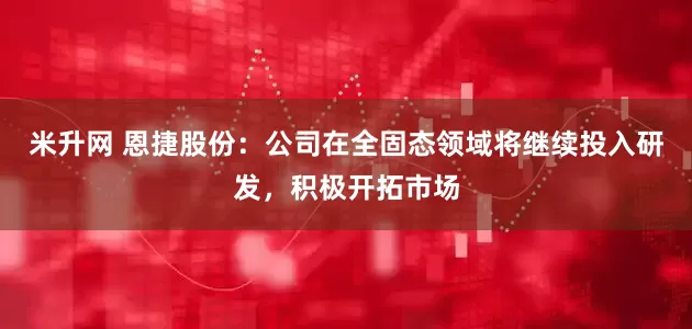 米升网 恩捷股份：公司在全固态领域将继续投入研发，积极开拓市场