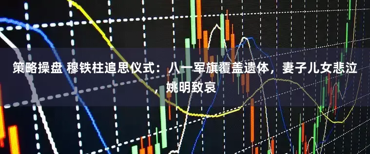 策略操盘 穆铁柱追思仪式：八一军旗覆盖遗体，妻子儿女悲泣，姚明致哀
