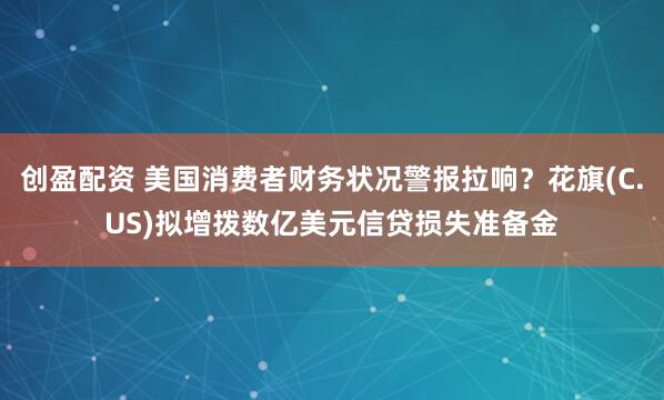 创盈配资 美国消费者财务状况警报拉响？花旗(C.US)拟增拨数亿美元信贷损失准备金