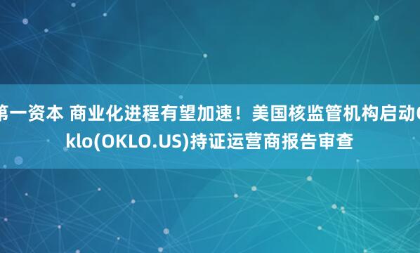 第一资本 商业化进程有望加速！美国核监管机构启动Oklo(OKLO.US)持证运营商报告审查