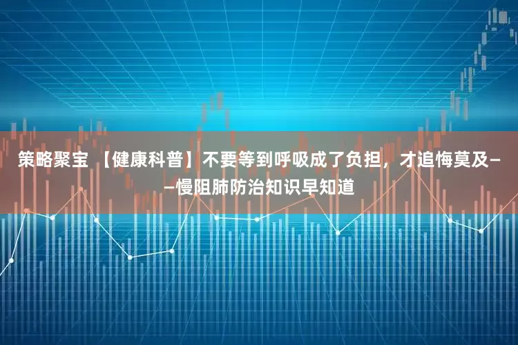 策略聚宝 【健康科普】不要等到呼吸成了负担，才追悔莫及——慢阻肺防治知识早知道