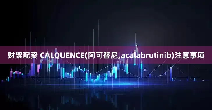 财聚配资 CALQUENCE(阿可替尼,acalabrutinib)注意事项