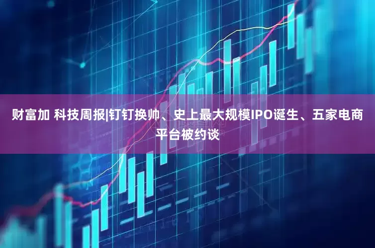财富加 科技周报|钉钉换帅、史上最大规模IPO诞生、五家电商平台被约谈